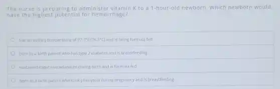 The nurse is preparing to administer vitamin K to a 1-hour-old newborn. Which newborn would
have the highest potential for hemorrhage?
has an axillary temperature of 97.7^circ F(36.5^circ C) and is being formula-fed
born to a birth parent who has type 2 diabetes and is breastfeeding
sustained caput succedaneum during birth and is formula-fed
born to a birth parent who took phenytoin during pregnancy and is breastfeeding