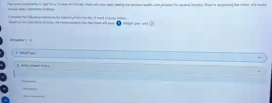 The nurse is preparing to care for a 33-year-old female client who has been seeing the primary health care provider for several months. Prior to assessing the client,the nurse
reviews select laboratory findings.
Complete the following sentences by selecting from the list of word choices below.
Based on the laboratory findings, the nurse expects that the client will have 1 Weight gain and (2)
Answers 1-2
1. Weight gain
2. Select answer choice
Bradycardia
Constipation
Vision Impairment