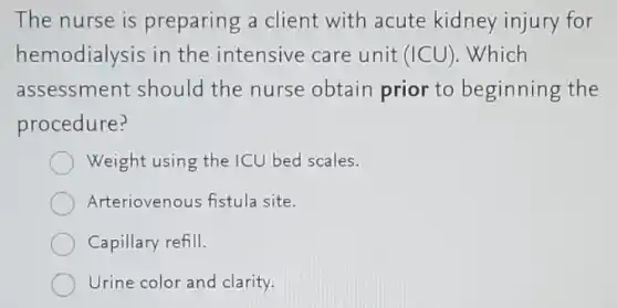 The nurse is preparing a client with acute kidney injury for
hemodialysis in the intensive care unit (ICU). Which
assessment should the nurse obtain prior to beginning the
procedure?
Weight using the ICU bed scales.
Arteriovenous fistul site.
Capillary refill.
Urine color and clarity.