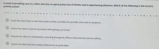 A nurse is providing care to a client who has an apical pulse rate of 54/min and is experiencing dizziness . Which of the following is the nurse's priority action?
Teach the client how to take their pulse so they can keep the provider informed of variations.
Inform the client to ask for assistance with getting out of bed.
Educate the dient on medications, induding therapeutic effects and potential adverse effects.
Ensure the client has been taking medications as prescribed.