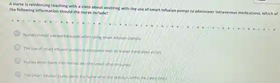 A nurse is reinforcing teaching with a class about assisting with the use of smart infusion pumps to administer intravenous medications. Which of
the following information should the nurse include?
Nurses should use workarounds when using smart infusion pumps.
The use of smart infusion pumps is associated with increased medication errors.
Nurses enter client information into the smart infusion pump.
The smart infusion pump alerts the nurse when the setting is within the safety limits.