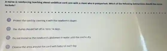A nurse is reinforcing teaching about umbilical cord care with a client who is postpartum. Which of the following instructions should the nurse
include?
Protect the cord by covering it with the newborn's diaper.
The stump should fall off in 10 to 14 days.
Do not immerse the newborn's abdomen in water until the cord is dry.
Cleanse the area around the cord with baby oil each day.