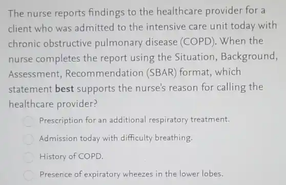 The nurse reports findings to the healthcare provider for a
client who was admitted to the intensive care unit today with
chronic obstructive pulmonary disease (COPD).When the
nurse completes the report using the Situation , Background,
Assessment Recommendation (SBAR) format,which
statement best supports the nurse's reason for calling the
healthcare provider?
Prescription for an additional respiratory treatment.
Admission today with difficulty breathing.
History of COPD.
Presence of expiratory wheezes in the lower lobes.