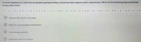 A nurse responds to a call from an assistive personnel that a client has had a seizure and is unconscious. Which of the following data should the
nurse collect first?
Measure the client's vital signs.
Perform a neurologica examination.
Check airway patency.
Check the client for injuries.