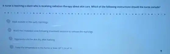 A nurse is teaching a client who is recelving radiation therapy about skin care. Which of the following instructions ns should the nurse include?
Walk outside in the early mornings.
Wash the irradiated area following treatment sessions to remove the markings.
Vigorously rub the skin dry after bathing
Keep the temperature in the home at least 33^circ C(91.4^circ F)
