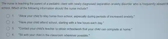 The nurse is teaching the parent of a pediatric client with newly diagnosed separation anxiety disorder who is frequently absent fi
school. Which of the following information should the nurse include?
1. "Allow your child to stay home from school especially during periods of increased anxiety."
2. "Have your child attend school, starting with a few hours each day."
3. "Contact your child's teacher to obtain schoolwork that your child can complete at home."
4. "Sit with your child in the classroom whenever possible."