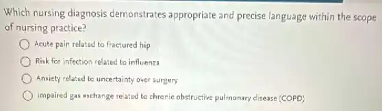 Which nursing diagnosis demonstrates appropriate and precise language within the scope
of nursing practice?
Acute pain related to fractured hip
Risk for infection related to influenza
Anxiety related to uncertainty over surgery
Impaired gas exchange related to chronic obstructive pulmonary disease (COPD)