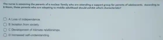 The nurve is ousessing the parents of a nuclear family who are attending a support group for parents of adolescents. According to
trikson, these parents who are adapting to middle adulthood should exhibit which characteristic?
A Loss of independence
B Isolation from society.
C Development of intimate relationships
D Increased self-understanding