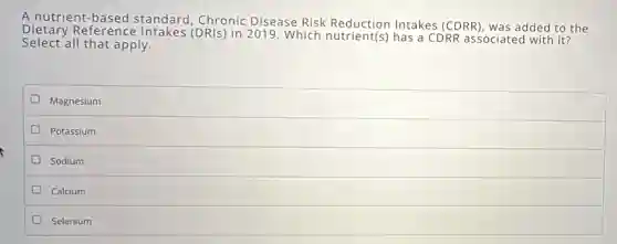 A nutrient based standard, Chronic Disease Risk Reduction Intakes (CDRR), was added to the
Select all that apply.
Dietary Reference Intakes (DRIs) in 2019 Which nutrient(s) has a CDRR associated with it?
Magnesium
Potassium
Sodium
Calcium
Selenium