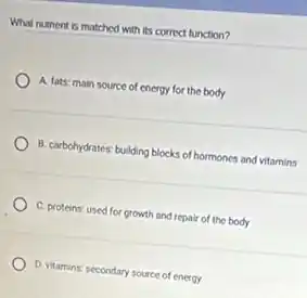 What nutrient is matched with its correct function?
A. fats: main source of energy for the body
B. carbohydrates: building blocks of hormones and vitamins
C. proteins: used for growth and repair of the body
D. vitamins: secondary source of energy