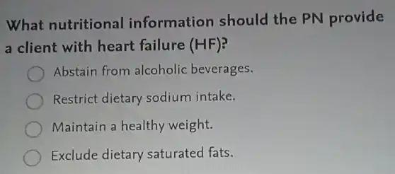 What nutritional information should the PN provide
a client with heart failure (HF)?
Abstain from alcoholic beverages.
Restrict dietary sodium intake.
Maintain a healthy weight.
Exclude dietary saturated fats.