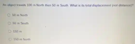 An object travels 100 m North then 50 m South. What is its total displacement (not distance)?
50 m North
50 m South
150 m
150 m North