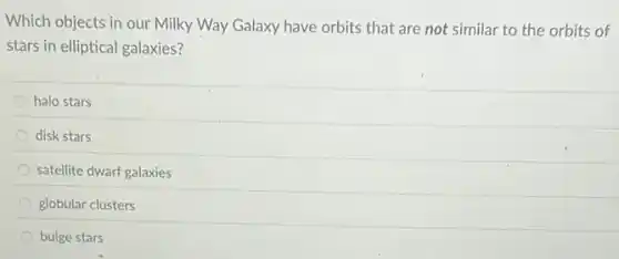 Which objects in our Milky Way Galaxy have orbits that are not similar to the orbits of
stars in elliptical galaxies?
halo stars
disk stars
satellite dwarf galaxies
globular clusters
bulge stars