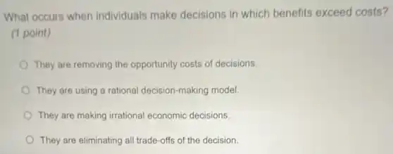 What occurs when individuals make decisions in which benefits exceed costs?
(1 point)
They are removing the opportunity costs of decisions.
They are using a rational decision-making model.
They are making irrational economic decisions.
They are eliminating all trade-offs of the decision.