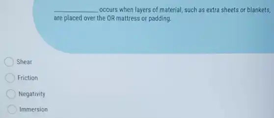 __ occurs when layers of material, such as extra sheets or blankets,
are placed over the OR mattress or padding.
Shear
Friction
Negativity
Immersion