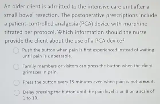 An older client is admitted to the intensive care unit after a
small bowel resection.The postoperative prescriptions include
a patient-controlled analgesia (PCA) device with morphine
titrated per protocol. Which information should the nurse
provide the client about the use of a PCA device?
Push the button when pain is first experienced instead of waiting
until pain is unbearable.
Family members or visitors can press the button when the client
grimaces in pain.
Press the button every 15 minutes even when pain is not present.
Delay pressing the button until the pain level is an 8 on a scale of
I to 10.