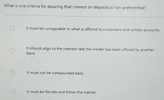 What is one criteria for assuring that interest on deposits is non -preferential?
It must be comparable to what is offered to customers with similar accounts
It should align to the interest rate the Insider has been offered by another
bank
It must not be compounded daily
It must be flexible and follow the market
