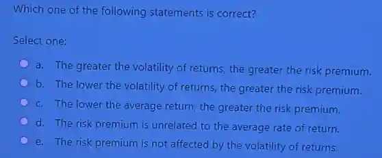Which one of the following statements is correct?
Select one:
a. The greater the volatility of returns, the greater the risk premium.
b. The lower the volatility of returns, the greater the risk premium.
c. The lower the average return, the greater the risk premium.
d. The risk premium is unrelated to the average rate of return.
e. The risk premium is not affected by the volatility of returns.