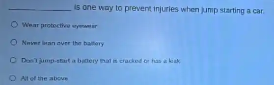 __ is one way to prevent injuries when jump starting a car.
Wear protective eyewear
Never lean over the battery
Don't jump-start a battery that is cracked or has a leak
All of the above