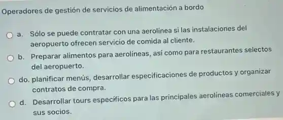 Operadores de gestión de servicios de alimentación a bordo
a. Sólo se puede contratar con una aerolínea si las instalaciones del
aeropuerto ofrecen servicio de comida al cliente.
b. Preparar alimentos para aerolíneas, así como para restaurantes selectos
del aeropuerto.
do. planificar menús desarrollar especificaciones de productos y organizar
contratos de compra.
d. Desarrollar tours especificos para las principales aerolíneas comerciales y
sus socios.