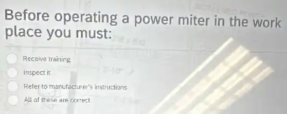Before operating a power miter in the work
place you must:
Receive training
Inspect it
Refer to manufacturer's instructions
All of these are correct