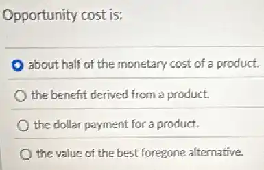 Opportunity cost is:
about half of the monetary cost of a product.
the benefit derived from a product.
the dollar payment for a product.
the value of the best foregone alternative.