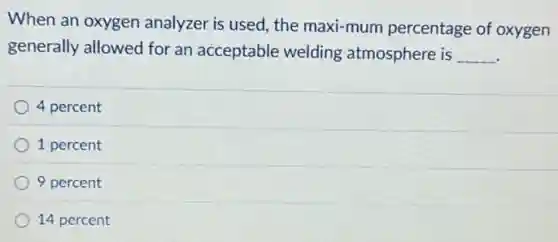 When an oxygen analyzer is used, the maxi-mum percentage of oxygen
generally allowed for an acceptable welding atmosphere is __
4 percent
1 percent
9 percent
14 percent