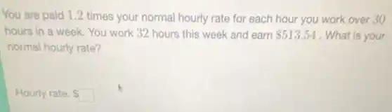 You are paid 1.2 times your normal hourly rate for each hour you work over 30
hours in a week You work 32 hours this week and earn 513.54 . What is your
normal hourly rate?
Hourly rate: square