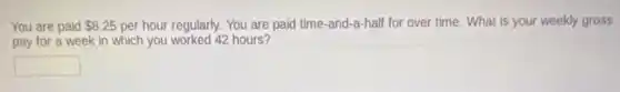 You are paid 8.25 per hour regularly. You are paid time-and-a-half for over time. What is your weekly gross
pay for a week in which you worked 42 hours?
square