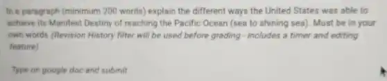 In a paragraph (minimum 200 words) explain the different ways the United States was able to
achieve its Manifest Destiny of reaching the Pacific Ocean (sea to shining sea). Must be in your
own words (Revision History filter will be used before grading -includes a timer and editing
feature)
Type on google doc and submit