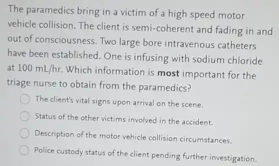 The paramedics bring in a victim of a high speed motor
vehicle collision The client is semi -coherent and fading in and
out of consciousness Two large bore intravenous catheters
have been established.One is infusing with sodium chloride
at 100mL/hr
Which information is most important for the
triage nurse to obtain from the paramedics?
The client's vital signs upon arrival on the scene.
Status of the other victims involved in the accident.
Description of the motor vehicle collision circumstances.
Police custody status of the client pending further investigation.
