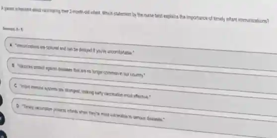 A parent is hesitant about vaccinating their 2-month-old infant Which statement by the nurse best explains the importance of timely infant immunizations?
Answers: A-D
A "immunizations are optional and can be delayed if you're uncomfortable."
B Vaccines protect against diseases that are no longer common in our country."
C "Infant immune systems are strongest, making early vaccination most effective."
D Timely vaccination protects infants when they're most vulnerable to serious diseases."