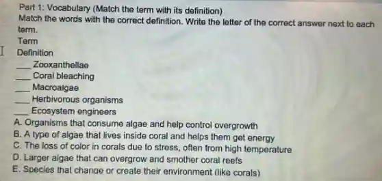 Part 1: Vocabulary (Match the term with its definition)
Match the words with the correct definition. Write the letter of the correct answer next to each
term.
Term
Definition
__ Zooxanthellae
__ Coral bleaching
__ Macroalgae
__ Herbivorous organisms
__ Ecosystem engineers
A. Organisms that consume algae and help control overgrowth
B. A type of algae that lives inside coral and helps them get energy
C. The loss of color in corals due to stress, often from high temperature
D. Larger algae that can overgrow and smother coral reefs
E. Species that change or create their environment (like corals)