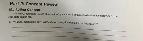 Part 2: Concept Review
Marketing Concept
Write your response to each of the following statements or questions in the space provided. Use
complete sentences.
1. What does it mean to say, "Without customers, there would be no businesses"?
__