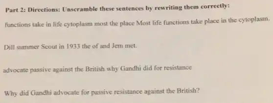 Part 2: Directions:Unscramble these sentences by rewriting them correctly:
functions take in life cytoplasm most the place Most life functions take place in the cytoplasm.
Dill summer Scout in 1933 the of and Jem met.
advocate passive against the British why Gandhi did for resistance
Why did Gandhi advocate for passive resistance against the British?