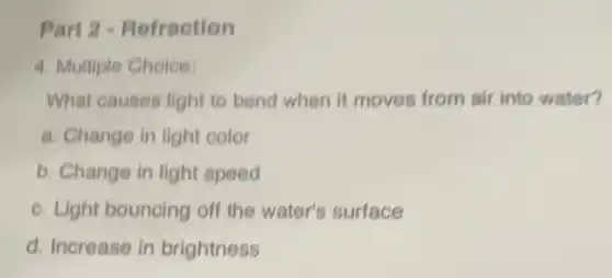 Part 2 - Refraction
4. Multiple Choice:
What causes light to bend when it moves from air into water?
a. Change in light color
b. Change in light speed
c. Light bouncing off the water's surface
d. Increase in brightness