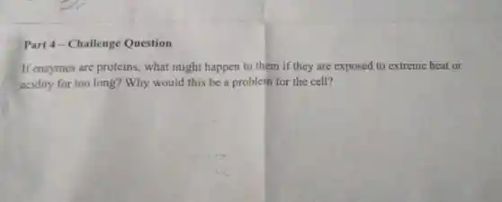 Part 4-Challenge Question
If enzymes are proteins, what might happen to them if they are exposed to extreme heat or
acidity for too long?Why would this be a problem for the cell?
