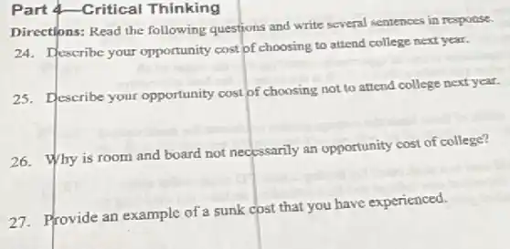 Part 4-Critical Thinking
Directions: Read the following questions and write several sentences in response.
24. Describe your opportunity cost of choosing to attend college next year.
25. Describe your opportunity cost of choosing not to attend college next year.
26. Why is room and board not necessarily an opportunity cost of college?
27. Provide an example of a sunk cost that you have experienced.