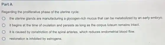 Part A
Regarding the proliferative phase of the uterine cycle:
the uterine glands are manufacturing a glycogen-rich mucus that can be metabolized by an early embryo.
it begins at the time of ovulation and persists as long as the corpus luteum remains intact.
it is caused by constriction of the spiral arteries.which reduces endometrial blood flow.
restoration is inhibited by estrogens.