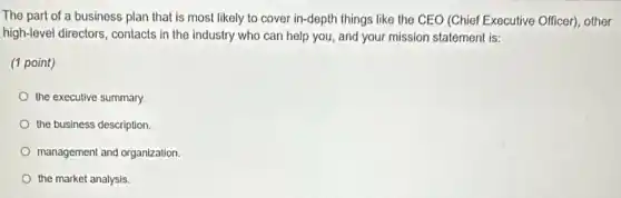 The part of a business plan that is most likely to cover in -depth things like the CEO (Chief Executive Officer)other
high-level directors, contacts in the industry who can help you, and your mission statement is:
(1 point)
the executive summary.
the business description.
management and organization.
the market analysis.