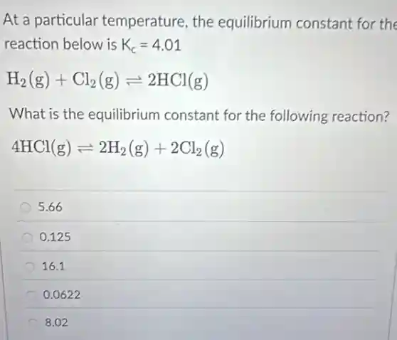 At a particular temperature, the equilibrium constant for the
reaction below is K_(c)=4.01
H_(2)(g)+Cl_(2)(g)leftharpoons 2HCl(g)
What is the equilibrium constant for the following reaction?
4HCl(g)leftharpoons 2H_(2)(g)+2Cl_(2)(g)
5.66
0.125
16.1
0.0622
8.02
