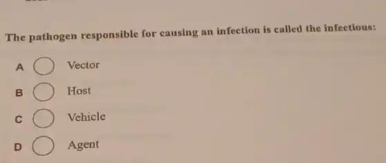 The pathogen responsible for causing an infection is called the infectious:
A Vector
B Host
C Vehicle
D Agent