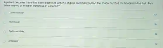 A patient becomes ill and has been diagnosed with the original bacterial infection that made her visit the hospital in the first place.
What method of infection transmission occurred?
Cross-infection
Reinfection
Self-inoculation
Antisepsis