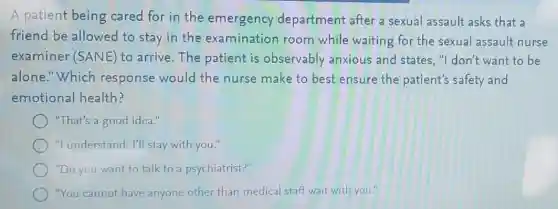 A patient being cared for in the emergency department after a sexual assault asks that a
friend be allowed to stay in the examination room while waiting for the sexual assault nurse
examiner (SANE)to arrive.The patient is observably anxious and states, "I don't want to be
alone."Which response would the nurse make to best ensure the patient's safety and
emotional health?
"That's a good idea."
"I understand. I'll stay with you."
"Do you want to talk to a psychiatrist?"
"You cannot have anyone other than medical staff wait with you.