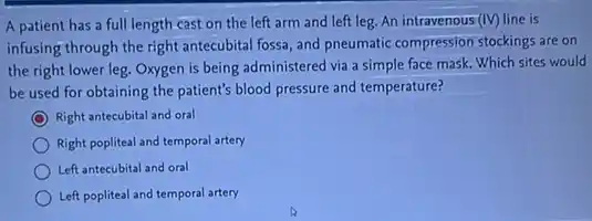 A patient has a full length cast on the left arm and left leg. An intravenous (IV) line is
infusing through the right antecubital fossa, and pneumatic compression stockings are on
the right lower leg.Oxygen is being administered via a simple face mask. Which sites would
be used for obtaining the patient's blood pressure and temperature?
Right antecubital and oral
Right popliteal and temporal artery
Left antecubital and oral
Left popliteal and temporal artery
