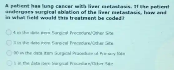 A patient has lung cancer with liver metastasis. If the patient
undergoes surgical ablation of the liver metastasis, how and
in what field would this treatment be coded?
4 in the data item Surgical Procedure/Other Site
3 in the data item Surgical Procedure/Other Site
90 in the data item Surgical Procedure of Primary Site
1 in the data item Surgical Procedure/Other Site