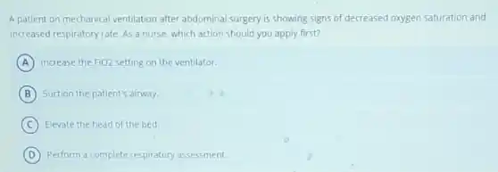 A patient on mechanical ventilation after abdominal surgery is showing signs of decreased oxygen saturation and
increased respiratory rate. As a nurse, which action should you apply first?
A Increase the FiO2 setting on the ventilator.
B Suction the patient's airway.
C Elevate the head of the bed.
D Perform a complete respiratory assessment.