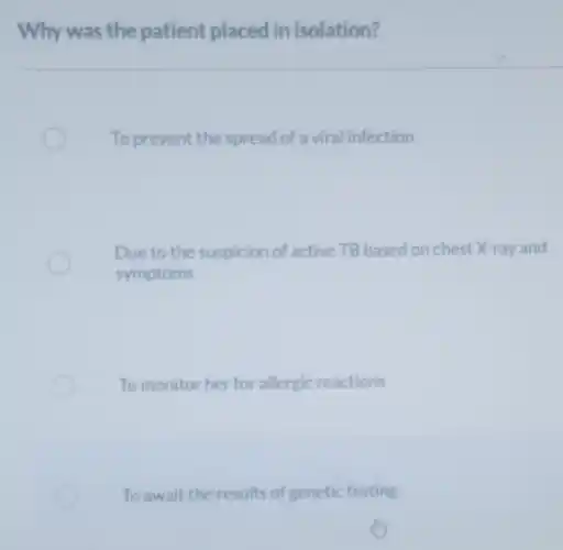 Why was the patient placed in isolation?
To prevent the spread of a viral infection
Due to the suspicion of active TB based on chest X-ray and
symptoms
To monitor her for allergic reactions
To await the results of genetic testing