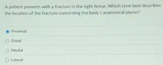 A patient presents with a fracture in the right femur. Which term best describes
the location of the fracture concerning the body's anatomical planes?
Proximal
Distal
Medial
Lateral