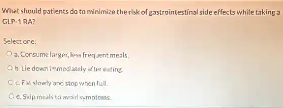What should patients do to minimize the risk of gastrointestinal side effects while taking a
GLP-1 RA?
Select one:
a. Consume larger, less frequent meals.
b. Lie down immediately after eating.
c. Eat slowly and stop when full.
d. Skip meals to avoid symptoms.